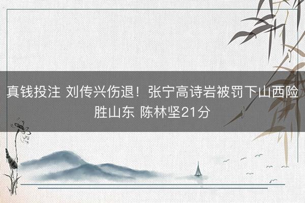 真钱投注 刘传兴伤退！张宁高诗岩被罚下山西险胜山东 陈林坚21分