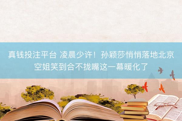 真钱投注平台 凌晨少许！孙颖莎悄悄落地北京空姐笑到合不拢嘴这一幕暖化了