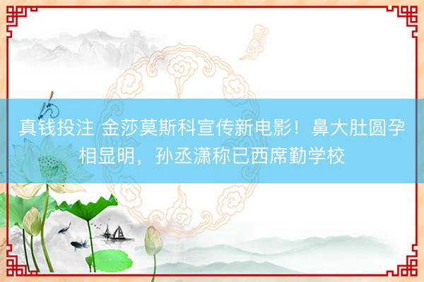 真钱投注 金莎莫斯科宣传新电影！鼻大肚圆孕相显明，孙丞潇称已西席勤学校
