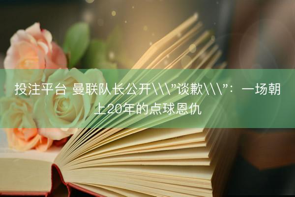 投注平台 曼联队长公开\＂谈歉\＂：一场朝上20年的点球恩仇