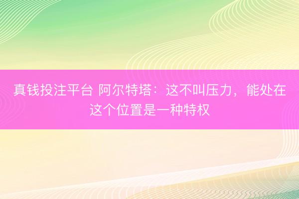 真钱投注平台 阿尔特塔：这不叫压力，能处在这个位置是一种特权