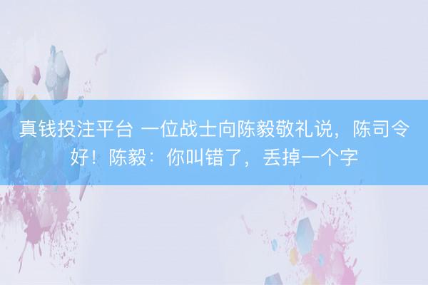 真钱投注平台 一位战士向陈毅敬礼说，陈司令好！陈毅：你叫错了，丢掉一个字