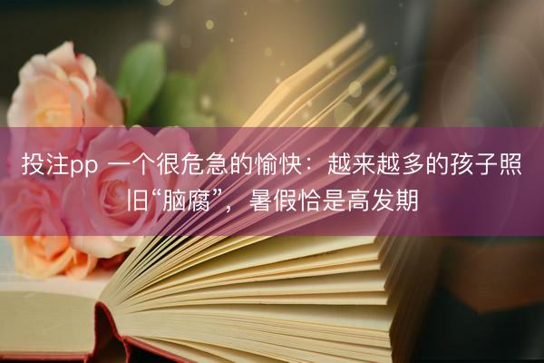 投注pp 一个很危急的愉快：越来越多的孩子照旧“脑腐”，暑假恰是高发期