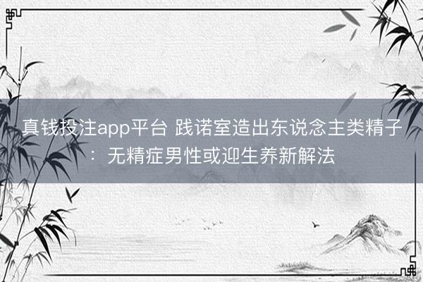 真钱投注app平台 践诺室造出东说念主类精子：无精症男性或迎生养新解法