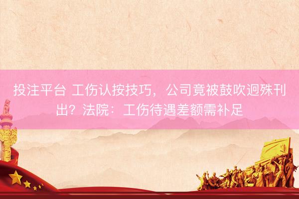 投注平台 工伤认按技巧，公司竟被鼓吹迥殊刊出？法院：工伤待遇差额需补足