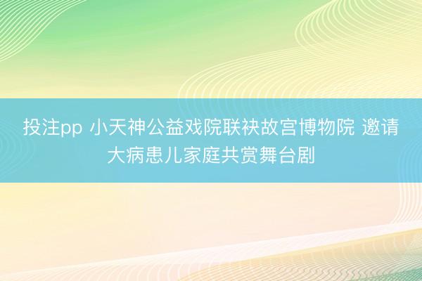 投注pp 小天神公益戏院联袂故宫博物院 邀请大病患儿家庭共赏舞台剧